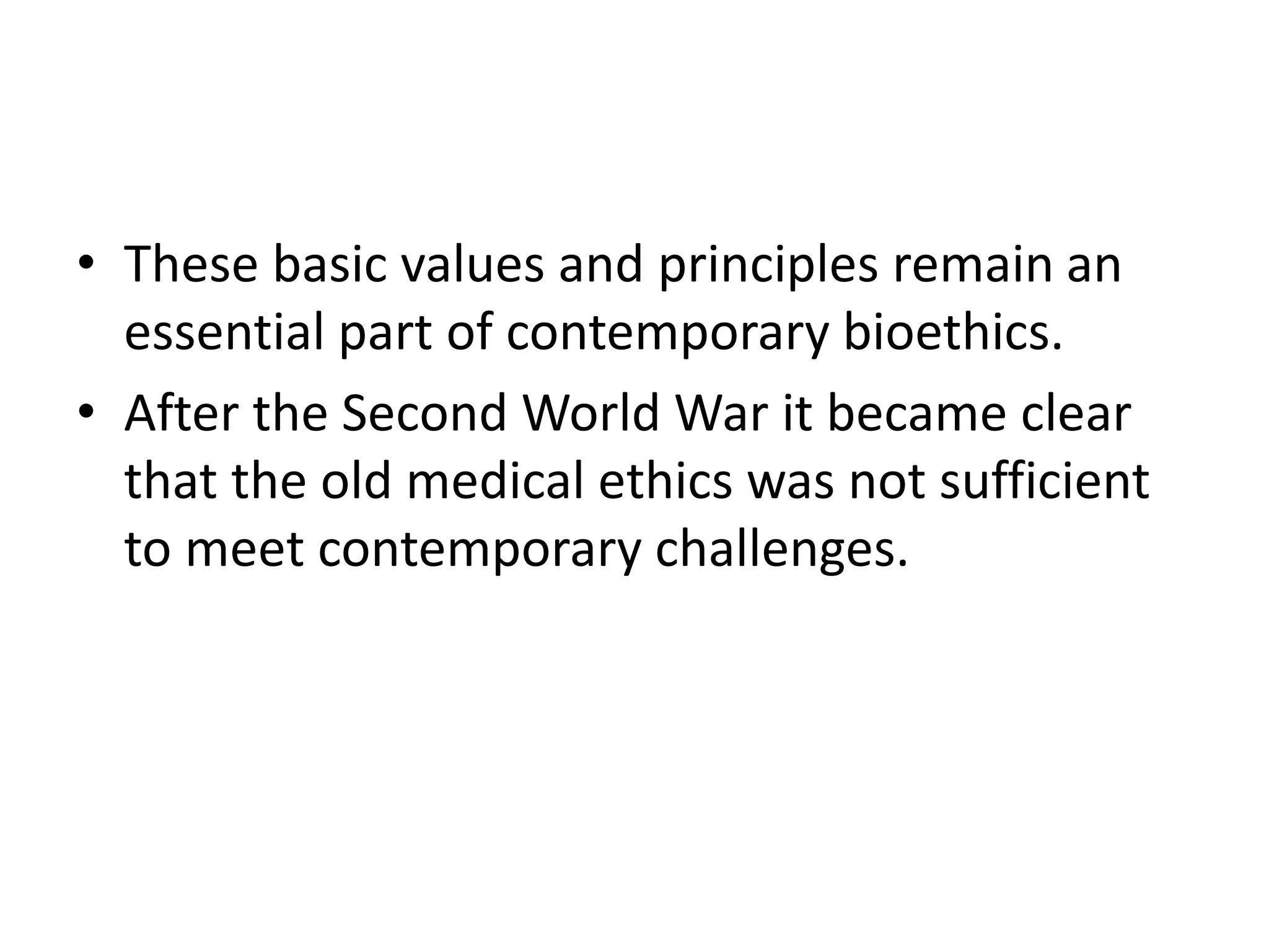 • These basic values and principles remain an
essential part of contemporary bioethics.
• After the Second World War it became clear
that the old medical ethics was not sufficient
to meet contemporary challenges.
 