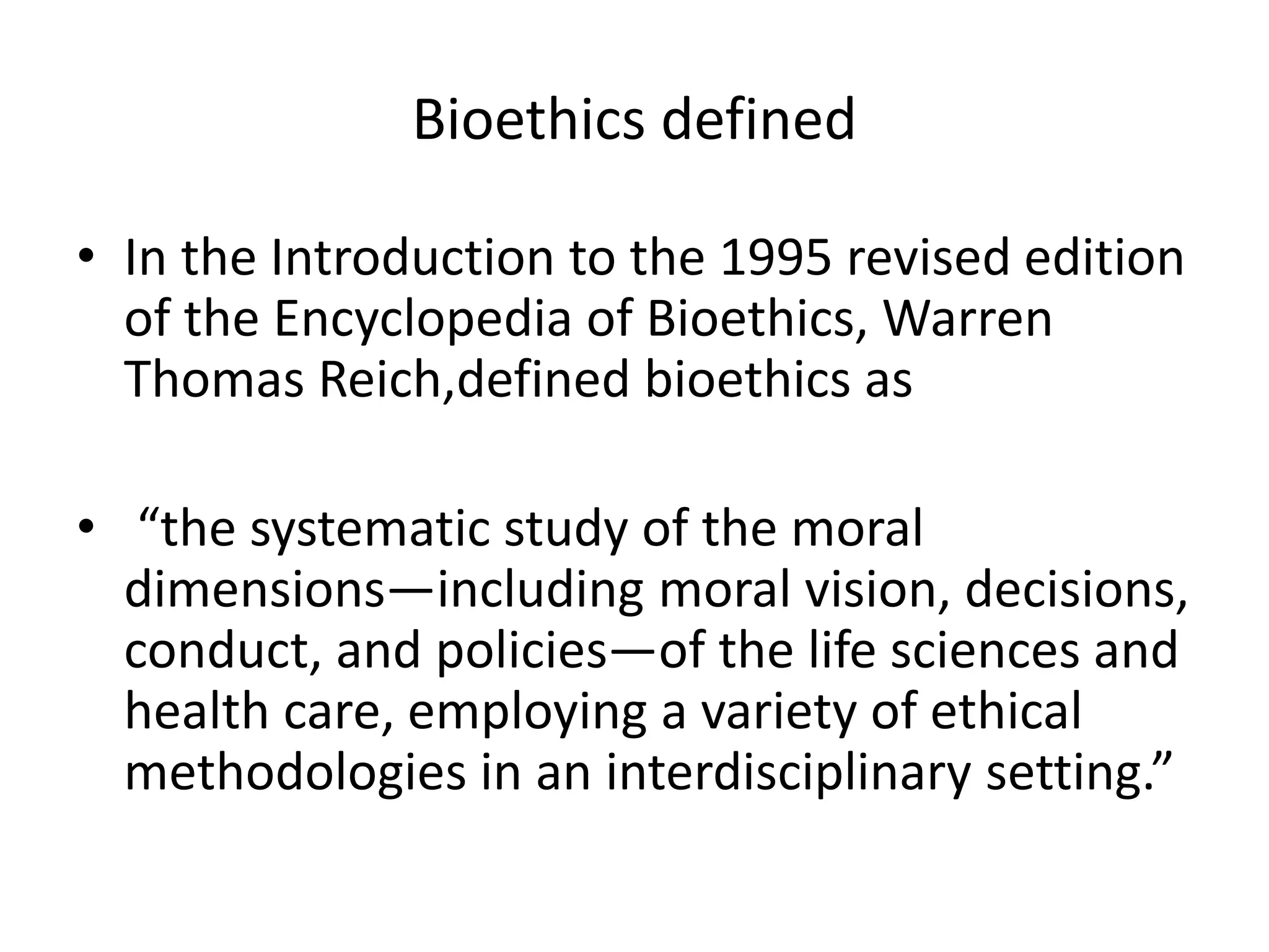 Bioethics defined
• In the Introduction to the 1995 revised edition
of the Encyclopedia of Bioethics, Warren
Thomas Reich,defined bioethics as
• “the systematic study of the moral
dimensions—including moral vision, decisions,
conduct, and policies—of the life sciences and
health care, employing a variety of ethical
methodologies in an interdisciplinary setting.”
 