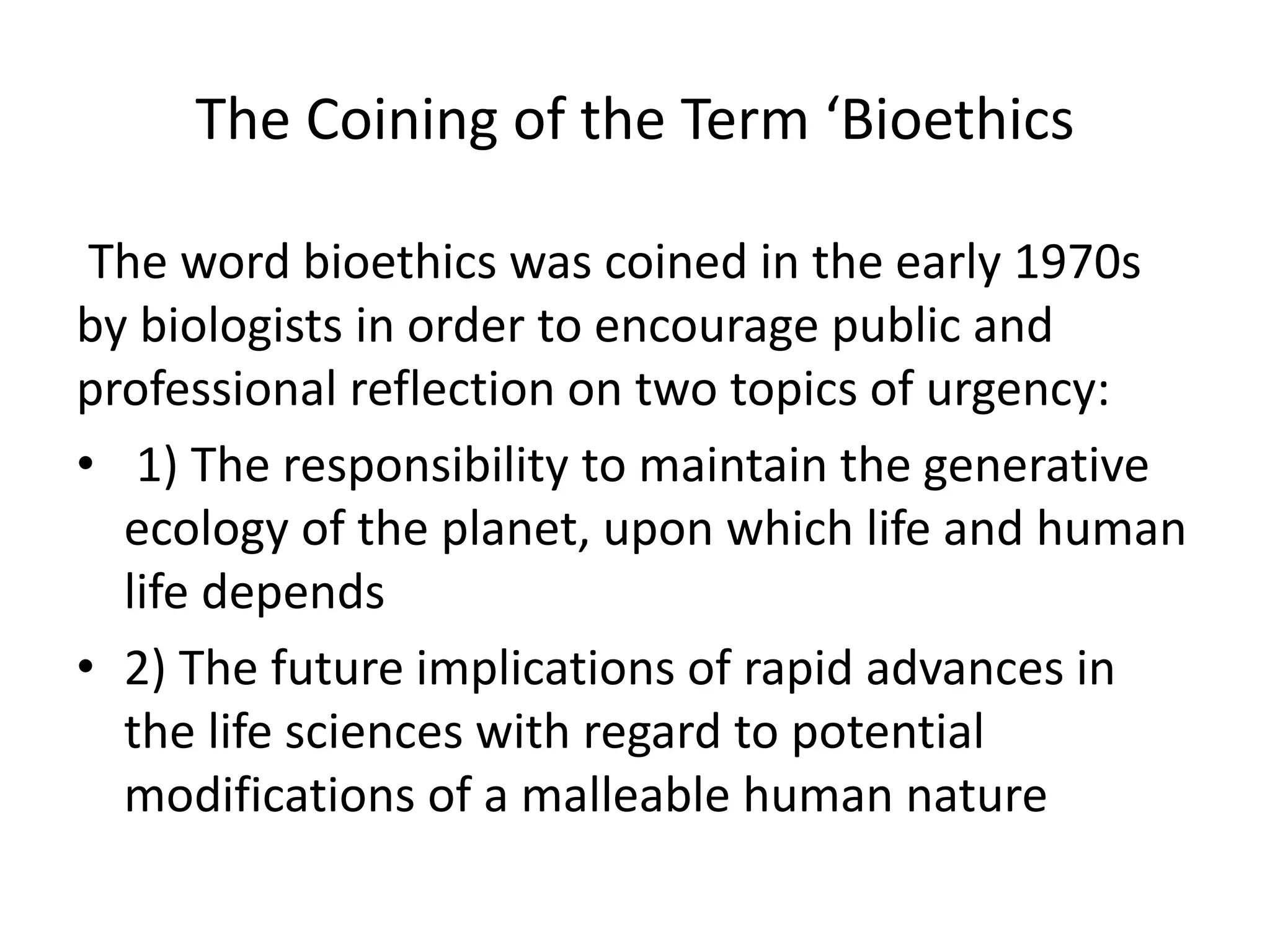 The Coining of the Term ‘Bioethics
The word bioethics was coined in the early 1970s
by biologists in order to encourage public and
professional reflection on two topics of urgency:
• 1) The responsibility to maintain the generative
ecology of the planet, upon which life and human
life depends
• 2) The future implications of rapid advances in
the life sciences with regard to potential
modifications of a malleable human nature
 