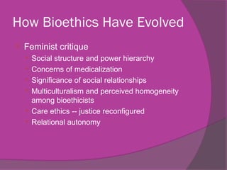 How Bioethics Have Evolved
 Feminist critique
 Social structure and power hierarchy
 Concerns of medicalization
 Significance of social relationships
 Multiculturalism and perceived homogeneity
among bioethicists
 Care ethics -- justice reconfigured
 Relational autonomy
 