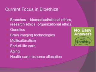 Current Focus in Bioethics
 Branches – biomedical/clinical ethics,
research ethics, organizational ethics
 Genetics
 Brain imaging technologies
 Multiculturalism
 End-of-life care
 Aging
 Health-care resource allocation
 
