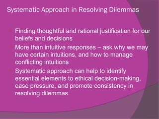 Systematic Approach in Resolving Dilemmas
 Finding thoughtful and rational justification for our
beliefs and decisions
 More than intuitive responses – ask why we may
have certain intuitions, and how to manage
conflicting intuitions
 Systematic approach can help to identify
essential elements to ethical decision-making,
ease pressure, and promote consistency in
resolving dilemmas
 