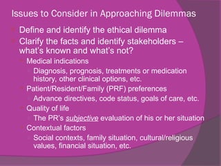 Issues to Consider in Approaching Dilemmas
 Define and identify the ethical dilemma
 Clarify the facts and identify stakeholders –
what’s known and what’s not?
 Medical indications
○ Diagnosis, prognosis, treatments or medication
history, other clinical options, etc.
 Patient/Resident/Family (PRF) preferences
○ Advance directives, code status, goals of care, etc.
 Quality of life
○ The PR’s subjective evaluation of his or her situation
 Contextual factors
○ Social contexts, family situation, cultural/religious
values, financial situation, etc.
 