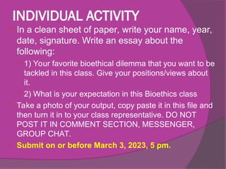INDIVIDUAL ACTIVITY
 In a clean sheet of paper, write your name, year,
date, signature. Write an essay about the
following:
 1) Your favorite bioethical dilemma that you want to be
tackled in this class. Give your positions/views about
it.
 2) What is your expectation in this Bioethics class
 Take a photo of your output, copy paste it in this file and
then turn it in to your class representative. DO NOT
POST IT IN COMMENT SECTION, MESSENGER,
GROUP CHAT.
 Submit on or before March 3, 2023, 5 pm.
 