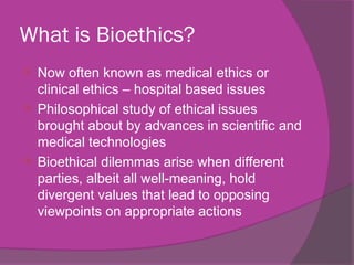 What is Bioethics?
 Now often known as medical ethics or
clinical ethics – hospital based issues
 Philosophical study of ethical issues
brought about by advances in scientific and
medical technologies
 Bioethical dilemmas arise when different
parties, albeit all well-meaning, hold
divergent values that lead to opposing
viewpoints on appropriate actions
 