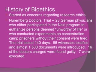 History of Bioethics
 Started as concerns regarding research ethics
 Nuremberg Doctors’ Trial -- 23 German physicians
who either participated in the Nazi program to
euthanize persons deemed "unworthy of life“ or
who conducted experiments on concentration
camp prisoners without their consent were tried.
The trial lasted 140 days. 85 witnesses testified
and almost 1,500 documents were introduced. 16
of the doctors charged were found guilty. 7 were
executed.
 