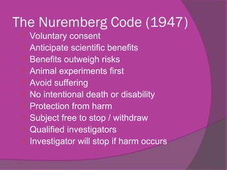 The Nuremberg Code (1947)
 Voluntary consent
 Anticipate scientific benefits
 Benefits outweigh risks
 Animal experiments first
 Avoid suffering
 No intentional death or disability
 Protection from harm
 Subject free to stop / withdraw
 Qualified investigators
 Investigator will stop if harm occurs
 