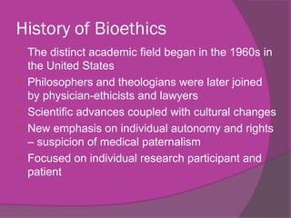 History of Bioethics
 The distinct academic field began in the 1960s in
the United States
 Philosophers and theologians were later joined
by physician-ethicists and lawyers
 Scientific advances coupled with cultural changes
 New emphasis on individual autonomy and rights
– suspicion of medical paternalism
 Focused on individual research participant and
patient
 