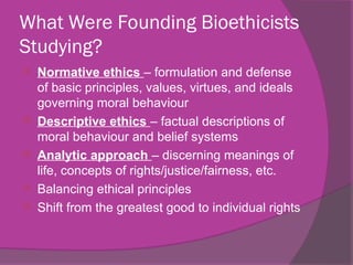 What Were Founding Bioethicists
Studying?
 Normative ethics – formulation and defense
of basic principles, values, virtues, and ideals
governing moral behaviour
 Descriptive ethics – factual descriptions of
moral behaviour and belief systems
 Analytic approach – discerning meanings of
life, concepts of rights/justice/fairness, etc.
 Balancing ethical principles
 Shift from the greatest good to individual rights
 