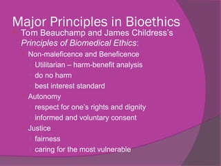 Major Principles in Bioethics
 Tom Beauchamp and James Childress’s
Principles of Biomedical Ethics:
 Non-maleficence and Beneficence
○ Utilitarian – harm-benefit analysis
○ do no harm
○ best interest standard
 Autonomy
○ respect for one’s rights and dignity
○ informed and voluntary consent
 Justice
○ fairness
○ caring for the most vulnerable
 