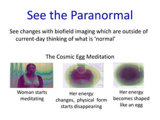 See the Paranormal
See changes with biofield imaging which are outside of
current-day thinking of what is ‘normal’
The Cosmic Egg Meditation

Woman starts
meditating

Her energy
changes, physical form
starts disappearing

Her energy
becomes shaped
like an egg

 