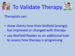 To Validate Therapy
Therapists can:
• show clients how their biofield (energy)
has improved or changed with therapy
• use BioField Reader as an additional tool
to assess how therapy is progressing

 