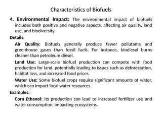 Characteristics of Biofuels
4. Environmental Impact: The environmental impact of biofuels
includes both positive and negative aspects, affecting air quality, land
use, and biodiversity.
Details:
Air Quality: Biofuels generally produce fewer pollutants and
greenhouse gases than fossil fuels. For instance, biodiesel burns
cleaner than petroleum diesel.
Land Use: Large-scale biofuel production can compete with food
production for land, potentially leading to issues such as deforestation,
habitat loss, and increased food prices.
Water Use: Some biofuel crops require significant amounts of water,
which can impact local water resources.
Examples:
Corn Ethanol: Its production can lead to increased fertilizer use and
water consumption, impacting ecosystems.
 