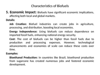 Characteristics of Biofuels
5. Economic Impact: Biofuels have significant economic implications,
affecting both local and global markets.
Details:
Job Creation: Biofuel industries can create jobs in agriculture,
processing, and distribution, boosting local economies.
Energy Independence: Using biofuels can reduce dependence on
imported fossil fuels, enhancing national energy security.
Cost: The cost of biofuels can be higher than fossil fuels due to
production and processing expenses. However, technological
advancements and economies of scale can reduce these costs over
time.
Examples:
Bioethanol Production: In countries like Brazil, bioethanol production
from sugarcane has created numerous jobs and fostered economic
development.
 