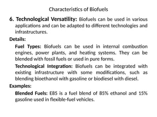 Characteristics of Biofuels
6. Technological Versatility: Biofuels can be used in various
applications and can be adapted to different technologies and
infrastructures.
Details:
Fuel Types: Biofuels can be used in internal combustion
engines, power plants, and heating systems. They can be
blended with fossil fuels or used in pure forms.
Technological Integration: Biofuels can be integrated with
existing infrastructure with some modifications, such as
blending bioethanol with gasoline or biodiesel with diesel.
Examples:
Blended Fuels: E85 is a fuel blend of 85% ethanol and 15%
gasoline used in flexible-fuel vehicles.
 