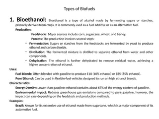 Types of Biofuels
1. Bioethanol: Bioethanol is a type of alcohol made by fermenting sugars or starches,
primarily derived from crops. It is commonly used as a fuel additive or as an alternative fuel.
Production:
Feedstocks: Major sources include corn, sugarcane, wheat, and barley.
Process: The production involves several steps:
• Fermentation: Sugars or starches from the feedstocks are fermented by yeast to produce
ethanol and carbon dioxide.
• Distillation: The fermented mixture is distilled to separate ethanol from water and other
components.
• Dehydration: The ethanol is further dehydrated to remove residual water, achieving a
higher concentration of ethanol.
Uses:
Fuel Blends: Often blended with gasoline to produce E10 (10% ethanol) or E85 (85% ethanol).
Pure Ethanol: Can be used in flexible-fuel vehicles designed to run on high ethanol blends.
Characteristics:
Energy Density: Lower than gasoline; ethanol contains about 67% of the energy content of gasoline.
Environmental Impact: Reduces greenhouse gas emissions compared to pure gasoline; however, the
impact can vary depending on the feedstock and production methods.
Examples:
Brazil: Known for its extensive use of ethanol made from sugarcane, which is a major component of its
automotive fuel.
 