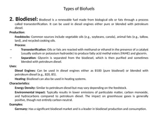 Types of Biofuels
2. Biodiesel: Biodiesel is a renewable fuel made from biological oils or fats through a process
called transesterification. It can be used in diesel engines either pure or blended with petroleum
diesel.
Production:
Feedstocks: Common sources include vegetable oils (e.g., soybeans, canola), animal fats (e.g., tallow,
lard), and recycled cooking oils.
Process:
– Transesterification: Oils or fats are reacted with methanol or ethanol in the presence of a catalyst
(usually sodium or potassium hydroxide) to produce fatty acid methyl esters (FAME) and glycerin.
– Separation: Glycerin is separated from the biodiesel, which is then purified and sometimes
blended with petroleum diesel.
Uses:
Diesel Engines: Can be used in diesel engines either as B100 (pure biodiesel) or blended with
petroleum diesel (e.g., B20, B5).
Heating: Biodiesel can also be used in heating systems.
Characteristics:
Energy Density: Similar to petroleum diesel but may vary depending on the feedstock.
Environmental Impact: Typically results in lower emissions of particulate matter, carbon monoxide,
and hydrocarbons compared to petroleum diesel. The impact on greenhouse gases is generally
positive, though not entirely carbon-neutral.
Examples:
Germany: Has a significant biodiesel market and is a leader in biodiesel production and consumption.
 