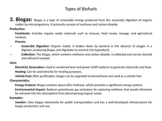 Types of Biofuels
3. Biogas: Biogas is a type of renewable energy produced from the anaerobic digestion of organic
matter by microorganisms. It primarily consists of methane and carbon dioxide.
Production:
Feedstocks: Includes organic waste materials such as manure, food scraps, sewage, and agricultural
residues.
Process:
– Anaerobic Digestion: Organic matter is broken down by bacteria in the absence of oxygen in a
digester, producing biogas and digestate (a nutrient-rich byproduct).
– Collection: The biogas, which contains methane and carbon dioxide, is collected and can be cleaned
and refined if needed.
Uses:
Electricity Generation: Used in combined heat and power (CHP) systems to generate electricity and heat.
Heating: Can be used directly for heating purposes.
Vehicle Fuel: After purification, biogas can be upgraded to biomethane and used as a vehicle fuel.
Characteristics:
Energy Content: Biogas contains about 60% methane, which provides a significant energy content.
Environmental Impact: Reduces greenhouse gas emissions by capturing methane that would otherwise
be released into the atmosphere from decomposing organic waste.
Examples:
Sweden: Uses biogas extensively for public transportation and has a well-developed infrastructure for
biogas production and use.
 