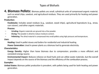 Types of Biofuels
4. Biomass Pellets: Biomass pellets are small, cylindrical units of compressed organic material,
such as wood chips, sawdust, and agricultural residues. They are used primarily for heating and power
generation.
Production:
Feedstocks: Includes wood residues (e.g., sawdust, wood chips), agricultural byproducts (e.g., straw,
corn stover), and other organic materials.
Process:
– Grinding: Organic materials are ground into a fine powder.
– Drying: The powder is dried to reduce moisture content.
– Pelletizing: The dried material is compressed into small pellets using high pressure and temperature.
Uses:
Heating: Used in pellet stoves and boilers for residential and industrial heating.
Power Generation: Used in power plants as a biomass fuel to generate electricity.
Characteristics:
Energy Density: Higher than loose biomass due to compression; provides a more efficient and
consistent energy source.
Environmental Impact: Reduces reliance on fossil fuels and can utilize waste materials, but the overall
impact depends on the source of the biomass and the efficiency of the combustion process.
Examples:
United States: Biomass pellet production is prevalent, with pellets being used for both heating and power
generation.
 