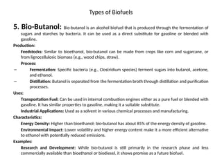 Types of Biofuels
5. Bio-Butanol: Bio-butanol is an alcohol biofuel that is produced through the fermentation of
sugars and starches by bacteria. It can be used as a direct substitute for gasoline or blended with
gasoline.
Production:
Feedstocks: Similar to bioethanol, bio-butanol can be made from crops like corn and sugarcane, or
from lignocellulosic biomass (e.g., wood chips, straw).
Process:
– Fermentation: Specific bacteria (e.g., Clostridium species) ferment sugars into butanol, acetone,
and ethanol.
– Distillation: Butanol is separated from the fermentation broth through distillation and purification
processes.
Uses:
Transportation Fuel: Can be used in internal combustion engines either as a pure fuel or blended with
gasoline. It has similar properties to gasoline, making it a suitable substitute.
Industrial Applications: Used as a solvent in various chemical processes and manufacturing.
Characteristics:
Energy Density: Higher than bioethanol; bio-butanol has about 85% of the energy density of gasoline.
Environmental Impact: Lower volatility and higher energy content make it a more efficient alternative
to ethanol with potentially reduced emissions.
Examples:
Research and Development: While bio-butanol is still primarily in the research phase and less
commercially available than bioethanol or biodiesel, it shows promise as a future biofuel.
 