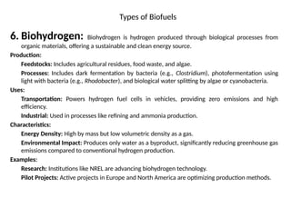 Types of Biofuels
6. Biohydrogen: Biohydrogen is hydrogen produced through biological processes from
organic materials, offering a sustainable and clean energy source.
Production:
Feedstocks: Includes agricultural residues, food waste, and algae.
Processes: Includes dark fermentation by bacteria (e.g., Clostridium), photofermentation using
light with bacteria (e.g., Rhodobacter), and biological water splitting by algae or cyanobacteria.
Uses:
Transportation: Powers hydrogen fuel cells in vehicles, providing zero emissions and high
efficiency.
Industrial: Used in processes like refining and ammonia production.
Characteristics:
Energy Density: High by mass but low volumetric density as a gas.
Environmental Impact: Produces only water as a byproduct, significantly reducing greenhouse gas
emissions compared to conventional hydrogen production.
Examples:
Research: Institutions like NREL are advancing biohydrogen technology.
Pilot Projects: Active projects in Europe and North America are optimizing production methods.
 