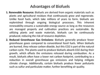 Advantages of Biofuels
1. Renewable Resource: Biofuels are derived from organic materials such as
plants and agricultural residues that continuously grow and regenerate.
Unlike fossil fuels, which take millions of years to form, biofuels are
replenished through ongoing biological processes. This inherent
renewability ensures a sustainable energy source as long as the resources
are managed properly and cultivation practices are sustainable. By
utilizing plants and waste materials, biofuels can be continuously
produced, reducing the risk of resource depletion.
2. Reduced Greenhouse Gas Emissions: Biofuels generally produce fewer
greenhouse gases compared to conventional fossil fuels. When biofuels
are burned, they release carbon dioxide, but this CO2 is part of the natural
carbon cycle. The plants used to produce biofuels absorb CO2 during their
growth, which offsets the emissions released during combustion. As a
result, biofuels often have a lower net carbon footprint, contributing to a
reduction in overall greenhouse gas emissions and helping mitigate
climate change. Additionally, certain biofuels produce fewer pollutants
such as sulfur and particulate matter, further benefiting air quality.
 