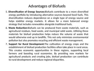 Advantages of Biofuels
5. Diversification of Energy Sources:Biofuels contribute to a more diversified
energy portfolio by introducing alternative sources beyond fossil fuels. This
diversification reduces dependence on a single type of energy source and
helps stabilize energy markets. It allows for a more balanced energy
strategy that includes renewables alongside traditional fuels.
6. Waste Reduction:Biofuels can be produced from waste materials, such as
agricultural residues, food waste, and municipal solid waste. Utilizing these
materials for biofuel production helps reduce the volume of waste that
would otherwise end up in landfills. This not only minimizes environmental
pollution but also promotes recycling and efficient waste management.
7. Support for Rural Development:The cultivation of energy crops and the
establishment of biofuel production facilities often take place in rural areas.
This creates economic opportunities in these regions, supporting local
farmers and boosting rural economies. By providing new markets for
agricultural products and creating jobs, biofuel production can contribute
to rural development and reduce regional disparities.
 