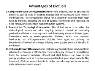 Advantages of Biofuels
8. Compatibility with Existing Infrastructure:Many biofuels, such as ethanol and
biodiesel, can be used in existing engines and infrastructure with minimal
modifications. This compatibility allows for a smoother transition from fossil
fuels to biofuels, enabling the use of current technology and reducing the
need for new investments in fuel distribution systems.
9. Potential for Technological Innovation: The biofuel sector is a hotbed for
technological innovation, with ongoing research aimed at improving
production efficiency, reducing costs, and developing advanced biofuel types.
Innovations such as second-generation biofuels, which use non-food
feedstocks, and third-generation biofuels from algae are pushing the
boundaries of biofuel technology, offering even greater potential benefits in
the future.
10. Enhanced Energy Efficiency: Some biofuels, particularly those produced from
advanced technologies, offer higher energy efficiency compared to traditional
fuels. For instance, cellulosic ethanol and algal biofuels can have higher
energy yields per unit of feedstock compared to first-generation biofuels. This
increased efficiency can contribute to better overall energy performance and
reduced environmental impact.
 