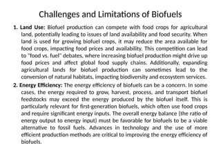 Challenges and Limitations of Biofuels
1. Land Use: Biofuel production can compete with food crops for agricultural
land, potentially leading to issues of land availability and food security. When
land is used for growing biofuel crops, it may reduce the area available for
food crops, impacting food prices and availability. This competition can lead
to "food vs. fuel" debates, where increasing biofuel production might drive up
food prices and affect global food supply chains. Additionally, expanding
agricultural lands for biofuel production can sometimes lead to the
conversion of natural habitats, impacting biodiversity and ecosystem services.
2. Energy Efficiency: The energy efficiency of biofuels can be a concern. In some
cases, the energy required to grow, harvest, process, and transport biofuel
feedstocks may exceed the energy produced by the biofuel itself. This is
particularly relevant for first-generation biofuels, which often use food crops
and require significant energy inputs. The overall energy balance (the ratio of
energy output to energy input) must be favorable for biofuels to be a viable
alternative to fossil fuels. Advances in technology and the use of more
efficient production methods are critical to improving the energy efficiency of
biofuels.
 