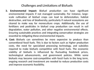 Challenges and Limitations of Biofuels
3. Environmental Impact: Biofuel production can have significant
environmental impacts if not managed sustainably. For instance, large-
scale cultivation of biofuel crops can lead to deforestation, habitat
destruction, and loss of biodiversity, particularly if natural ecosystems are
cleared to make way for monoculture crops. Additionally, the use of
fertilizers and pesticides in biofuel crop production can result in soil
degradation, water pollution, and other negative environmental effects.
Ensuring sustainable practices and integrating conservation strategies are
essential to mitigating these environmental impacts.
4. Cost: Biofuels can sometimes be more expensive to produce than
conventional fossil fuels. This is due to factors such as higher production
costs, the need for specialized processing technology, and subsidies
required to make biofuels competitive with fossil fuels. The economic
viability of biofuels is influenced by fluctuating feedstock prices,
technological advancements, and government policies. While some
biofuels may become cost-competitive with fossil fuels in the long term,
ongoing research and investment are needed to reduce production costs
and improve economic feasibility.
 