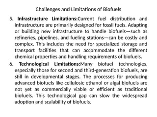 Challenges and Limitations of Biofuels
5. Infrastructure Limitations:Current fuel distribution and
infrastructure are primarily designed for fossil fuels. Adapting
or building new infrastructure to handle biofuels—such as
refineries, pipelines, and fueling stations—can be costly and
complex. This includes the need for specialized storage and
transport facilities that can accommodate the different
chemical properties and handling requirements of biofuels.
6. Technological Limitations:Many biofuel technologies,
especially those for second and third-generation biofuels, are
still in developmental stages. The processes for producing
advanced biofuels like cellulosic ethanol or algal biofuels are
not yet as commercially viable or efficient as traditional
biofuels. This technological gap can slow the widespread
adoption and scalability of biofuels.
 