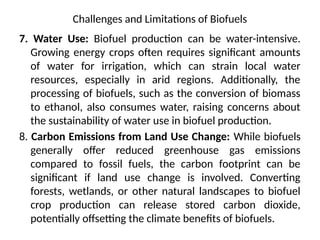 Challenges and Limitations of Biofuels
7. Water Use: Biofuel production can be water-intensive.
Growing energy crops often requires significant amounts
of water for irrigation, which can strain local water
resources, especially in arid regions. Additionally, the
processing of biofuels, such as the conversion of biomass
to ethanol, also consumes water, raising concerns about
the sustainability of water use in biofuel production.
8. Carbon Emissions from Land Use Change: While biofuels
generally offer reduced greenhouse gas emissions
compared to fossil fuels, the carbon footprint can be
significant if land use change is involved. Converting
forests, wetlands, or other natural landscapes to biofuel
crop production can release stored carbon dioxide,
potentially offsetting the climate benefits of biofuels.
 