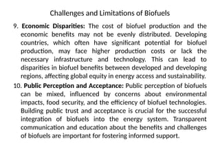 Challenges and Limitations of Biofuels
9. Economic Disparities: The cost of biofuel production and the
economic benefits may not be evenly distributed. Developing
countries, which often have significant potential for biofuel
production, may face higher production costs or lack the
necessary infrastructure and technology. This can lead to
disparities in biofuel benefits between developed and developing
regions, affecting global equity in energy access and sustainability.
10. Public Perception and Acceptance: Public perception of biofuels
can be mixed, influenced by concerns about environmental
impacts, food security, and the efficiency of biofuel technologies.
Building public trust and acceptance is crucial for the successful
integration of biofuels into the energy system. Transparent
communication and education about the benefits and challenges
of biofuels are important for fostering informed support.
 