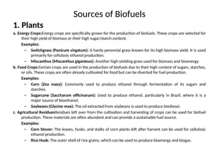 Sources of Biofuels
1. Plants
a. Energy Crops:Energy crops are specifically grown for the production of biofuels. These crops are selected for
their high yield of biomass or their high sugar/starch content.
Examples:
– Switchgrass (Panicum virgatum): A hardy perennial grass known for its high biomass yield. It is used
primarily for cellulosic ethanol production.
– Miscanthus (Miscanthus giganteus): Another high-yielding grass used for biomass and bioenergy.
b. Food Crops:Certain crops are used in the production of biofuels due to their high content of sugars, starches,
or oils. These crops are often already cultivated for food but can be diverted for fuel production.
Examples:
– Corn (Zea mays): Commonly used to produce ethanol through fermentation of its sugars and
starches.
– Sugarcane (Saccharum officinarum): Used to produce ethanol, particularly in Brazil, where it is a
major source of bioethanol.
– Soybeans (Glycine max): The oil extracted from soybeans is used to produce biodiesel.
c. Agricultural ResiduesResidues left over from the cultivation and harvesting of crops can be used for biofuel
production. These materials are often abundant and can provide a sustainable fuel source.
Examples:
– Corn Stover: The leaves, husks, and stalks of corn plants left after harvest can be used for cellulosic
ethanol production.
– Rice Husk: The outer shell of rice grains, which can be used to produce bioenergy and biogas.
 