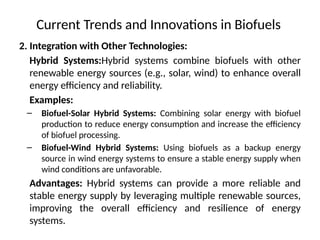 Current Trends and Innovations in Biofuels
2. Integration with Other Technologies:
Hybrid Systems:Hybrid systems combine biofuels with other
renewable energy sources (e.g., solar, wind) to enhance overall
energy efficiency and reliability.
Examples:
– Biofuel-Solar Hybrid Systems: Combining solar energy with biofuel
production to reduce energy consumption and increase the efficiency
of biofuel processing.
– Biofuel-Wind Hybrid Systems: Using biofuels as a backup energy
source in wind energy systems to ensure a stable energy supply when
wind conditions are unfavorable.
Advantages: Hybrid systems can provide a more reliable and
stable energy supply by leveraging multiple renewable sources,
improving the overall efficiency and resilience of energy
systems.
 