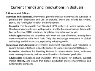 Current Trends and Innovations in Biofuels
3. Government Policies:
Incentives and Subsidies:Governments provide financial incentives and subsidies to
promote the production and use of biofuels. These can include tax credits,
grants, and funding for research and development.
Examples: The Renewable Fuel Standard (RFS) in the U.S., which mandates the
blending of renewable fuels with gasoline, and the European Union's Renewable
Energy Directive (RED), which sets targets for renewable energy use.
Advantages: Policies and incentives help lower the cost of biofuels, making them
more competitive with fossil fuels. They also encourage investment in biofuel
technology and infrastructure, supporting industry growth.
Regulations and Mandates:Governments implement regulations and mandates to
ensure the use of biofuels in specific sectors or to meet environmental targets.
Examples: Mandates for blending biofuels in transportation fuels, emissions
reduction requirements, and sustainability criteria for biofuel production.
Advantages: Regulations and mandates drive demand for biofuels, support
market stability, and ensure that biofuel production meets environmental and
sustainability standards.
 