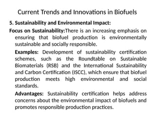 Current Trends and Innovations in Biofuels
5. Sustainability and Environmental Impact:
Focus on Sustainability:There is an increasing emphasis on
ensuring that biofuel production is environmentally
sustainable and socially responsible.
Examples: Development of sustainability certification
schemes, such as the Roundtable on Sustainable
Biomaterials (RSB) and the International Sustainability
and Carbon Certification (ISCC), which ensure that biofuel
production meets high environmental and social
standards.
Advantages: Sustainability certification helps address
concerns about the environmental impact of biofuels and
promotes responsible production practices.
 