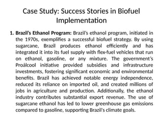 Case Study: Success Stories in Biofuel
Implementation
1. Brazil’s Ethanol Program: Brazil’s ethanol program, initiated in
the 1970s, exemplifies a successful biofuel strategy. By using
sugarcane, Brazil produces ethanol efficiently and has
integrated it into its fuel supply with flex-fuel vehicles that run
on ethanol, gasoline, or any mixture. The government’s
Proálcool initiative provided subsidies and infrastructure
investments, fostering significant economic and environmental
benefits. Brazil has achieved notable energy independence,
reduced its reliance on imported oil, and created millions of
jobs in agriculture and production. Additionally, the ethanol
industry contributes substantial export revenue. The use of
sugarcane ethanol has led to lower greenhouse gas emissions
compared to gasoline, supporting Brazil's climate goals.
 