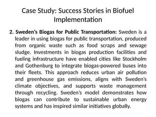 Case Study: Success Stories in Biofuel
Implementation
2. Sweden’s Biogas for Public Transportation: Sweden is a
leader in using biogas for public transportation, produced
from organic waste such as food scraps and sewage
sludge. Investments in biogas production facilities and
fueling infrastructure have enabled cities like Stockholm
and Gothenburg to integrate biogas-powered buses into
their fleets. This approach reduces urban air pollution
and greenhouse gas emissions, aligns with Sweden’s
climate objectives, and supports waste management
through recycling. Sweden’s model demonstrates how
biogas can contribute to sustainable urban energy
systems and has inspired similar initiatives globally.
 