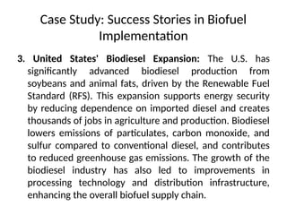 Case Study: Success Stories in Biofuel
Implementation
3. United States' Biodiesel Expansion: The U.S. has
significantly advanced biodiesel production from
soybeans and animal fats, driven by the Renewable Fuel
Standard (RFS). This expansion supports energy security
by reducing dependence on imported diesel and creates
thousands of jobs in agriculture and production. Biodiesel
lowers emissions of particulates, carbon monoxide, and
sulfur compared to conventional diesel, and contributes
to reduced greenhouse gas emissions. The growth of the
biodiesel industry has also led to improvements in
processing technology and distribution infrastructure,
enhancing the overall biofuel supply chain.
 
