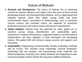 Future of Biofuels
1. Research and Development: The future of biofuels lies in advancing
research to improve efficiency and reduce costs. Key areas of focus include
developing second- and third-generation biofuels, such as algae-based and
cellulosic ethanol, which offer higher energy yields and lower
environmental impact. Innovations in biotechnology, such as enhanced
enzyme systems and microbial strains, are expected to streamline
production processes and reduce energy and resource requirements.
2. Global Adoption: Biofuels have the potential for wider global use as
countries pursue energy diversification and sustainability goals.
Investments in biofuel infrastructure, supportive policies, and international
collaborations will drive adoption in both developed and developing
nations. This global shift will enhance energy security and support rural
economies.
3. Sustainability: Emphasizing environmentally friendly production methods
will be crucial. This includes using responsibly sourced feedstocks,
minimizing land use changes, and incorporating waste materials into
biofuel production. Ensuring a low carbon footprint and integrating circular
economy principles will be vital for the long-term viability of biofuels.
 