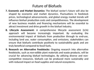 Future of Biofuels
7. Economic and Market Dynamics: The biofuel sector’s future will also be
shaped by economic and market dynamics. Fluctuations in feedstock
prices, technological advancements, and global energy market trends will
influence biofuel production costs and competitiveness. The development
of new business models and financing mechanisms will be essential to
attract investment and drive growth in the biofuel industry.
8. Lifecycle Assessment: A comprehensive lifecycle assessment (LCA)
approach will become increasingly important. By evaluating the
environmental impact of biofuels from production through to end-use,
including land use, water consumption, and emissions, stakeholders can
ensure that biofuels contribute positively to sustainability goals and are
truly beneficial compared to fossil fuels.
9. Research on Alternative Feedstocks: Ongoing research into alternative
feedstocks, such as non-edible plant materials and waste products, will be
crucial for advancing biofuel technologies. By utilizing diverse and non-
competitive resources, biofuels can be produced more sustainably and
with reduced impact on food supplies and natural ecosystems.
 