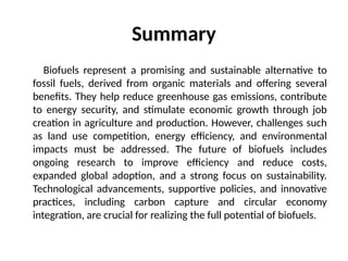 Summary
Biofuels represent a promising and sustainable alternative to
fossil fuels, derived from organic materials and offering several
benefits. They help reduce greenhouse gas emissions, contribute
to energy security, and stimulate economic growth through job
creation in agriculture and production. However, challenges such
as land use competition, energy efficiency, and environmental
impacts must be addressed. The future of biofuels includes
ongoing research to improve efficiency and reduce costs,
expanded global adoption, and a strong focus on sustainability.
Technological advancements, supportive policies, and innovative
practices, including carbon capture and circular economy
integration, are crucial for realizing the full potential of biofuels.
 