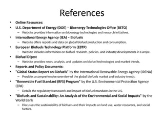 References
• Online Resources:
• U.S. Department of Energy (DOE) – Bioenergy Technologies Office (BETO)
– Website provides information on bioenergy technologies and research initiatives.
• International Energy Agency (IEA) – Biofuels
– Website offers reports and data on global biofuel production and consumption.
• European Biofuels Technology Platform (EBTP)
– Website includes information on biofuel research, policies, and industry developments in Europe.
• Biofuel Digest
– Website provides news, analysis, and updates on biofuel technologies and market trends.
• Reports and Policy Documents:
• "Global Status Report on Biofuels" by the International Renewable Energy Agency (IRENA)
– Provides a comprehensive overview of the global biofuels market and industry trends.
• "Renewable Fuel Standard (RFS) Program" by the U.S. Environmental Protection Agency
(EPA)
– Details the regulatory framework and impact of biofuel mandates in the U.S.
• "Biofuels and Sustainability: An Analysis of the Environmental and Social Impacts" by the
World Bank
– Discusses the sustainability of biofuels and their impacts on land use, water resources, and social
factors.
 