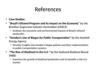 References
• Case Studies:
• "Brazil’s Ethanol Program and Its Impact on the Economy" by the
Brazilian Sugarcane Industry Association (UNICA)
– Analyzes the economic and environmental impacts of Brazil’s ethanol
production.
• "Sweden’s Use of Biogas for Public Transportation" by the Swedish
Energy Agency
– Provides insights into Sweden’s biogas policies and their implementation
in public transportation systems.
• "The Rise of Biodiesel in the U.S." by the National Biodiesel Board
(NBB)
– Examines the growth of biodiesel production and its benefits in the U.S.
market.
 