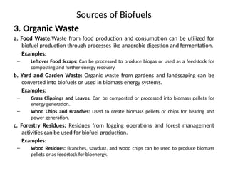 Sources of Biofuels
3. Organic Waste
a. Food Waste:Waste from food production and consumption can be utilized for
biofuel production through processes like anaerobic digestion and fermentation.
Examples:
– Leftover Food Scraps: Can be processed to produce biogas or used as a feedstock for
composting and further energy recovery.
b. Yard and Garden Waste: Organic waste from gardens and landscaping can be
converted into biofuels or used in biomass energy systems.
Examples:
– Grass Clippings and Leaves: Can be composted or processed into biomass pellets for
energy generation.
– Wood Chips and Branches: Used to create biomass pellets or chips for heating and
power generation.
c. Forestry Residues: Residues from logging operations and forest management
activities can be used for biofuel production.
Examples:
– Wood Residues: Branches, sawdust, and wood chips can be used to produce biomass
pellets or as feedstock for bioenergy.
 
