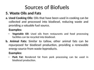Sources of Biofuels
5. Waste Oils and Fats
a. Used Cooking Oils: Oils that have been used in cooking can be
collected and processed into biodiesel, reducing waste and
providing a valuable fuel source.
Examples:
– Vegetable Oil: Used oils from restaurants and food processing
facilities can be recycled into biodiesel.
b. Animal Fats: Similar to tallow, other animal fats can be
repurposed for biodiesel production, providing a renewable
energy source from waste byproducts.
Examples:
– Pork Fat: Rendered fat from pork processing can be used in
biodiesel production.
 