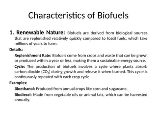 Characteristics of Biofuels
1. Renewable Nature: Biofuels are derived from biological sources
that are replenished relatively quickly compared to fossil fuels, which take
millions of years to form.
Details:
Replenishment Rate: Biofuels come from crops and waste that can be grown
or produced within a year or less, making them a sustainable energy source.
Cycle: The production of biofuels involves a cycle where plants absorb
carbon dioxide (CO₂) during growth and release it when burned. This cycle is
continuously repeated with each crop cycle.
Examples:
Bioethanol: Produced from annual crops like corn and sugarcane.
Biodiesel: Made from vegetable oils or animal fats, which can be harvested
annually.
 