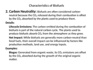 Characteristics of Biofuels
2. Carbon Neutrality: Biofuels are often considered carbon-
neutral because the CO₂ released during their combustion is offset
by the CO₂ absorbed by the plants used to produce them.
Details:
Lifecycle Emissions: The carbon emitted during the combustion of
biofuels is part of the natural carbon cycle. The plants used to
produce biofuels absorb CO₂ from the atmosphere as they grow.
Net Impact: While biofuels are generally more carbon-neutral than
fossil fuels, their overall impact can be influenced by factors like
production methods, land use, and energy inputs.
Examples:
Biogas: Generated from organic waste, its CO₂ emissions are offset
by the CO₂ absorbed during the growth of the original organic
matter.
 