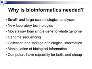 Why is bioinformatics needed?
• Small- and large-scale biological analyses
• New laboratory technologies
• Move away from single gene to whole genome
• Genome sequencing
• Collection and storage of biological information
• Manipulation of biological information
• Computers have capability for both, and cheap
 